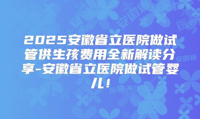 2025安徽省立医院做试管供生孩费用全新解读分享-安徽省立医院做试管婴儿！