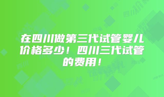 在四川做第三代试管婴儿价格多少！四川三代试管的费用！