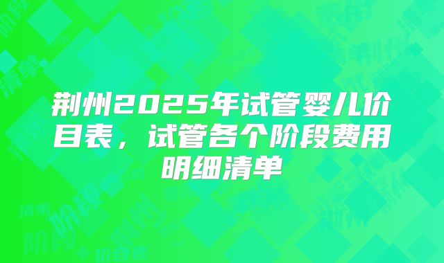 荆州2025年试管婴儿价目表,试管各个阶段费用明细清单