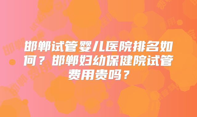 邯郸试管婴儿医院排名如何？邯郸妇幼保健院试管费用贵吗？
