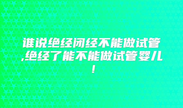 谁说绝经闭经不能做试管,绝经了能不能做试管婴儿！