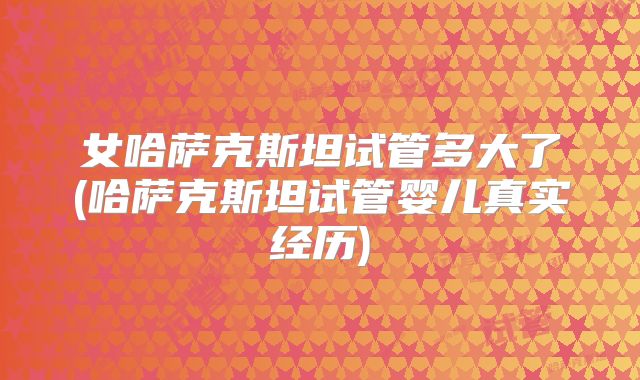 女哈萨克斯坦试管多大了(哈萨克斯坦试管婴儿真实经历)