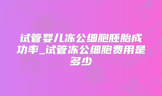 试管婴儿冻公细胞胚胎成功率_试管冻公细胞费用是多少