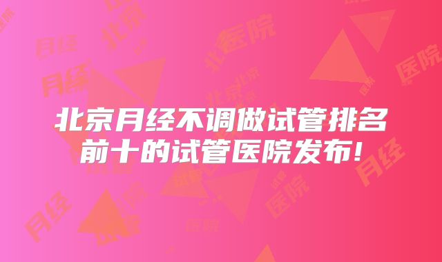 北京月经不调做试管排名前十的试管医院发布!