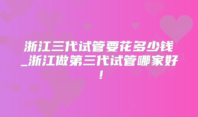 浙江三代试管要花多少钱_浙江做第三代试管哪家好!