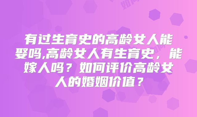有过生育史的高龄女人能娶吗,高龄女人有生育史,能嫁人吗?如何评价高龄女人的婚姻价值?