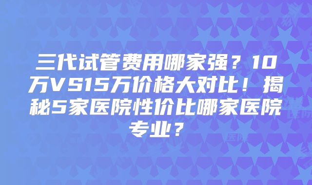 三代试管费用哪家强？10万VS15万价格大对比！揭秘5家医院性价比哪家医院专业？