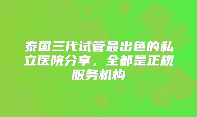 泰国三代试管最出色的私立医院分享,全都是正规服务机构