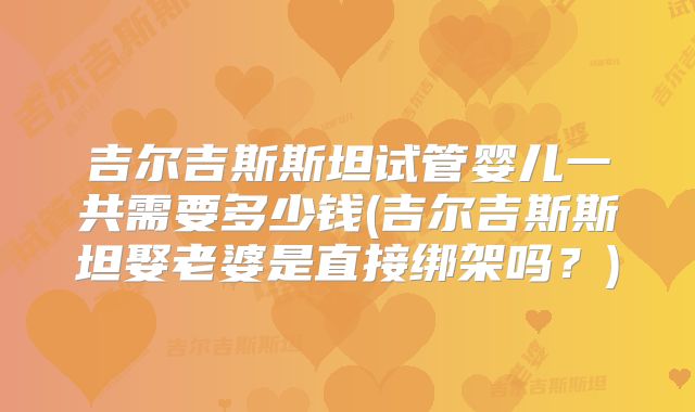吉尔吉斯斯坦试管婴儿一共需要多少钱(吉尔吉斯斯坦娶老婆是直接绑架吗？)