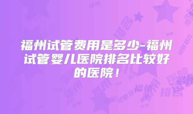 福州试管费用是多少-福州试管婴儿医院排名比较好的医院!