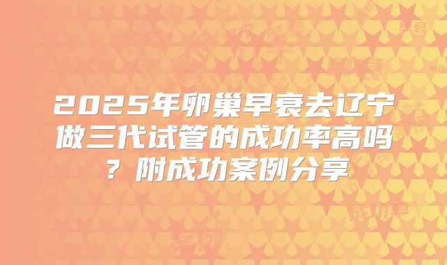 2025年卵巢早衰去辽宁做三代试管的成功率高吗？附成功案例分享