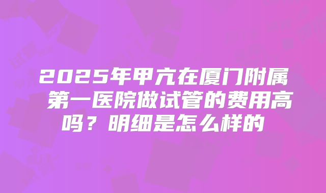 2025年甲亢在厦门附属 第一医院做试管的费用高吗？明细是怎么样的