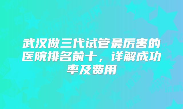 武汉做三代试管最厉害的医院排名前十，详解成功率及费用