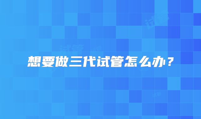 想要做三代试管怎么办?
