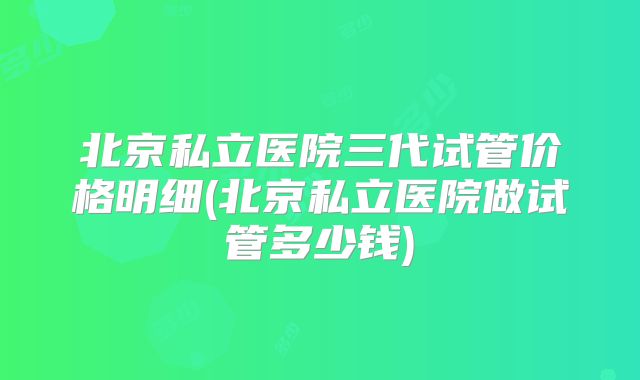 北京私立医院三代试管价格明细(北京私立医院做试管多少钱)
