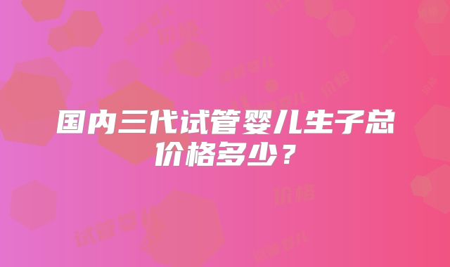 国内三代试管婴儿生子总价格多少?