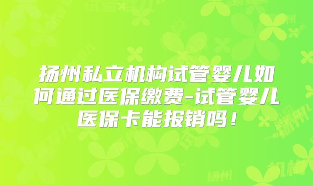 扬州私立机构试管婴儿如何通过医保缴费-试管婴儿医保卡能报销吗！