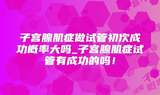 子宫腺肌症做试管初次成功概率大吗_子宫腺肌症试管有成功的吗!