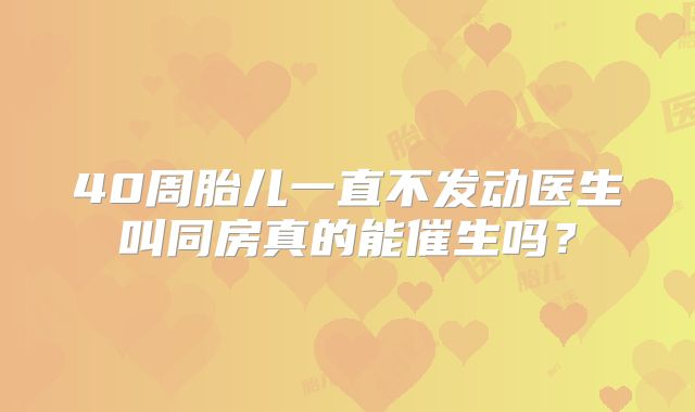 40周胎儿一直不发动医生叫同房真的能催生吗?