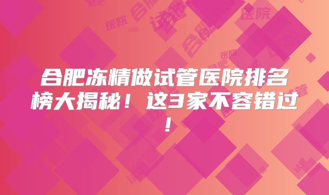 合肥冻精做试管医院排名榜大揭秘!这3家不容错过!