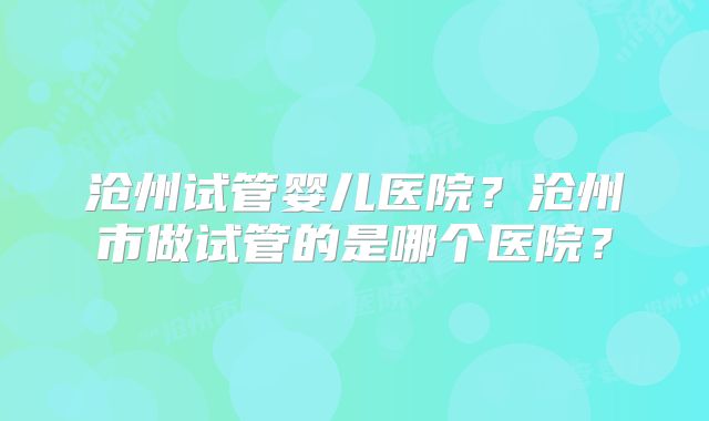 沧州试管婴儿医院？沧州市做试管的是哪个医院？