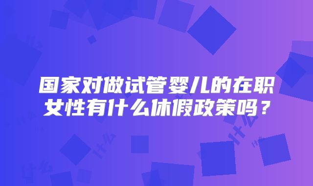国家对做试管婴儿的在职女性有什么休假政策吗?