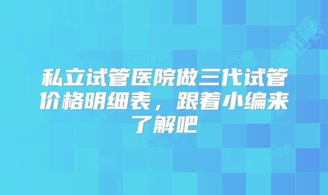 私立试管医院做三代试管价格明细表，跟着小编来了解吧