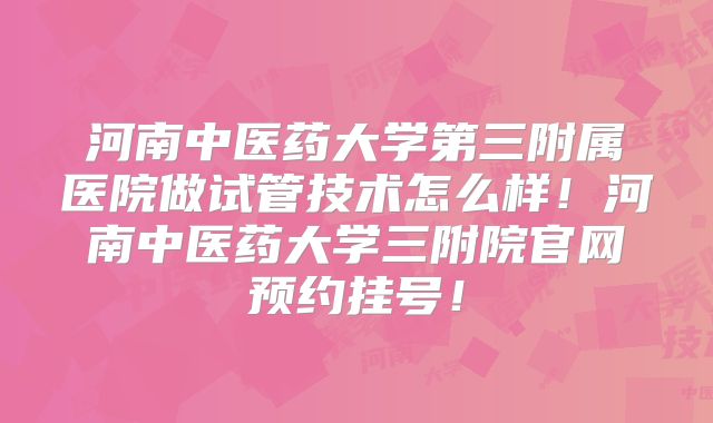 河南中医药大学第三附属医院做试管技术怎么样！河南中医药大学三附院官网预约挂号！