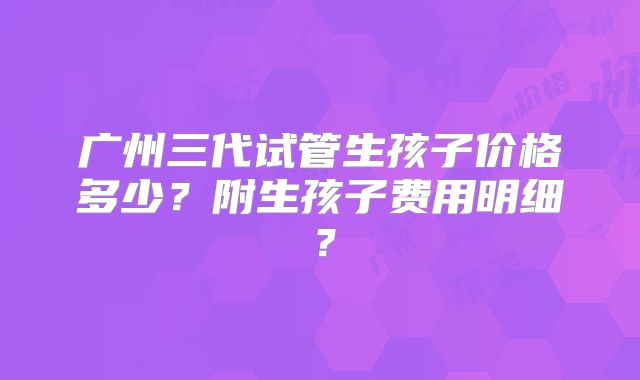 广州三代试管生孩子价格多少？附生孩子费用明细？