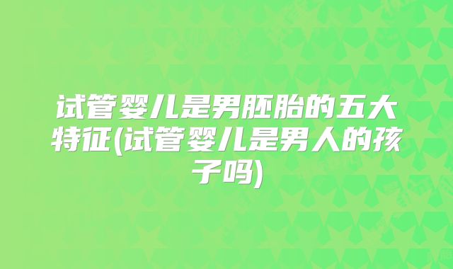 试管婴儿是男胚胎的五大特征(试管婴儿是男人的孩子吗)