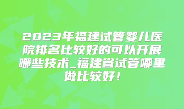 2023年福建试管婴儿医院排名比较好的可以开展哪些技术_福建省试管哪里做比较好！