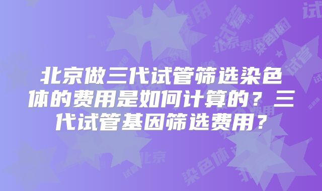 北京做三代试管筛选染色体的费用是如何计算的?三代试管基因筛选费用?