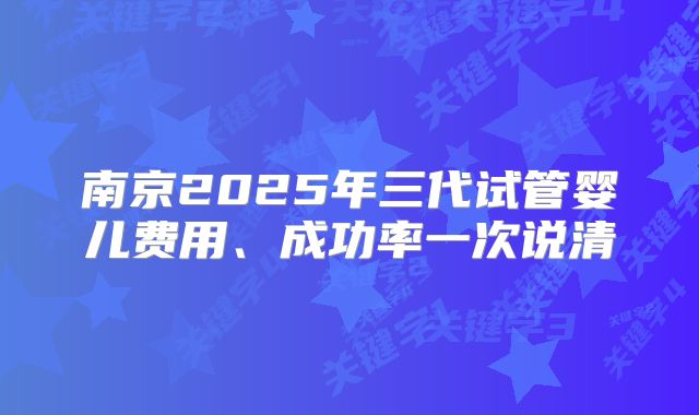 南京2025年三代试管婴儿费用、成功率一次说清