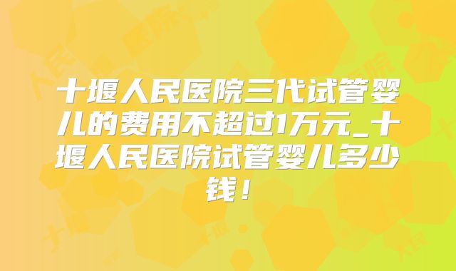 十堰人民医院三代试管婴儿的费用不超过1万元_十堰人民医院试管婴儿多少钱！