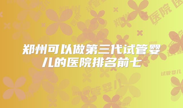 郑州可以做第三代试管婴儿的医院排名前七