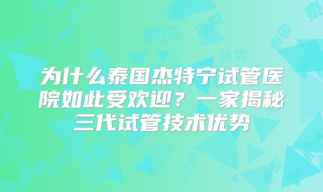 为什么泰国杰特宁试管医院如此受欢迎？一家揭秘三代试管技术优势