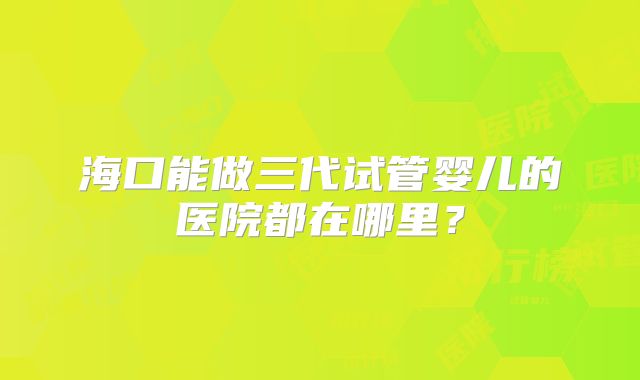 海口能做三代试管婴儿的医院都在哪里？