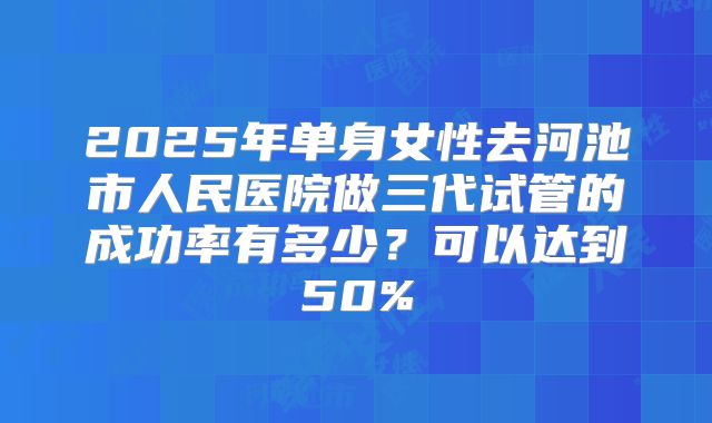 2025年单身女性去河池市人民医院做三代试管的成功率有多少？可以达到50%