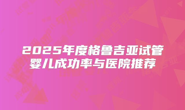 2025年度格鲁吉亚试管婴儿成功率与医院推荐