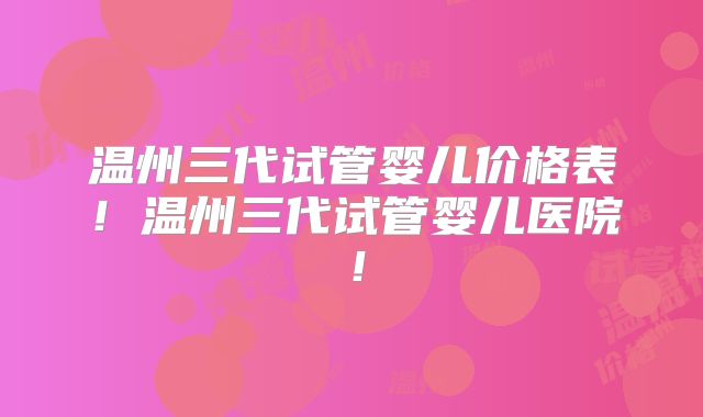 温州三代试管婴儿价格表!温州三代试管婴儿医院!