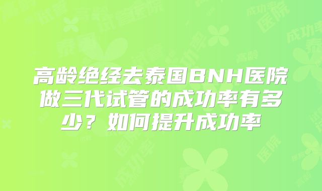 高龄绝经去泰国BNH医院做三代试管的成功率有多少?如何提升成功率