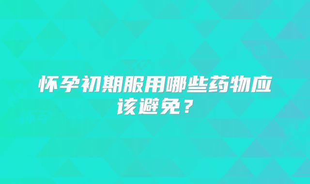 怀孕初期服用哪些药物应该避免？
