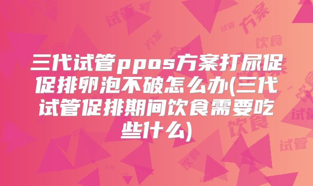三代试管ppos方案打尿促促排卵泡不破怎么办(三代试管促排期间饮食需要吃些什么)