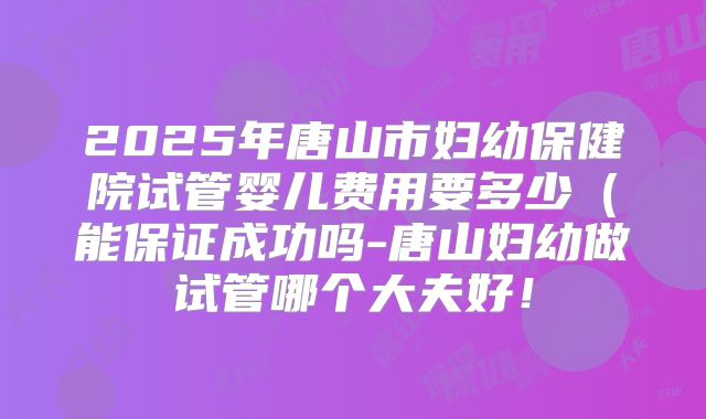 2025年唐山市妇幼保健院试管婴儿费用要多少（能保证成功吗-唐山妇幼做试管哪个大夫好！