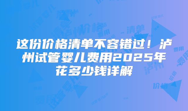这份价格清单不容错过！泸州试管婴儿费用2025年花多少钱详解