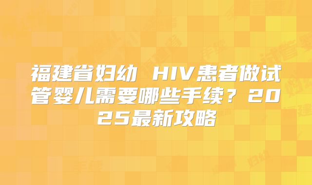 福建省妇幼 HIV患者做试管婴儿需要哪些手续？2025最新攻略