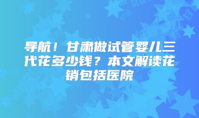 导航!甘肃做试管婴儿三代花多少钱?本文解读花销包括医院