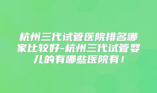 杭州三代试管医院排名哪家比较好-杭州三代试管婴儿的有哪些医院有!