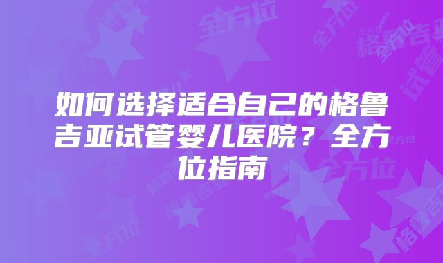 如何选择适合自己的格鲁吉亚试管婴儿医院？全方位指南