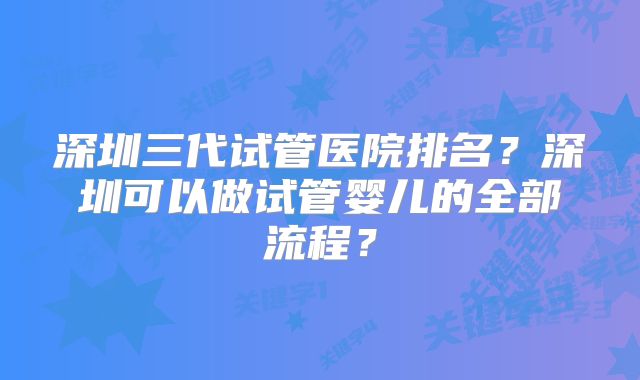 深圳三代试管医院排名？深圳可以做试管婴儿的全部流程？